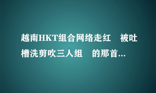 越南HKT组合网络走红 被吐槽洗剪吹三人组 的那首歌叫什么名字