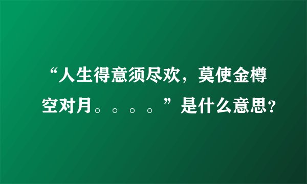 “人生得意须尽欢，莫使金樽空对月。。。。”是什么意思？
