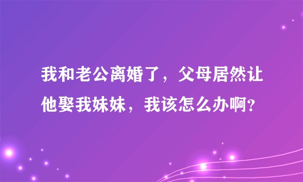 我和老公离婚了，父母居然让他娶我妹妹，我该怎么办啊？