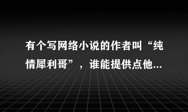 有个写网络小说的作者叫“纯情犀利哥”，谁能提供点他的个人资料，不是百度可以搜到的那些。