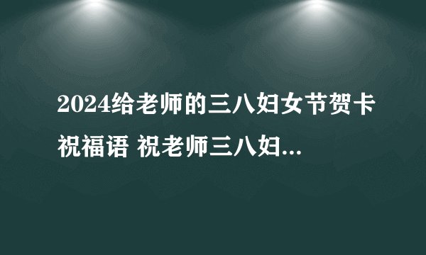 2024给老师的三八妇女节贺卡祝福语 祝老师三八妇女节快乐祝福语