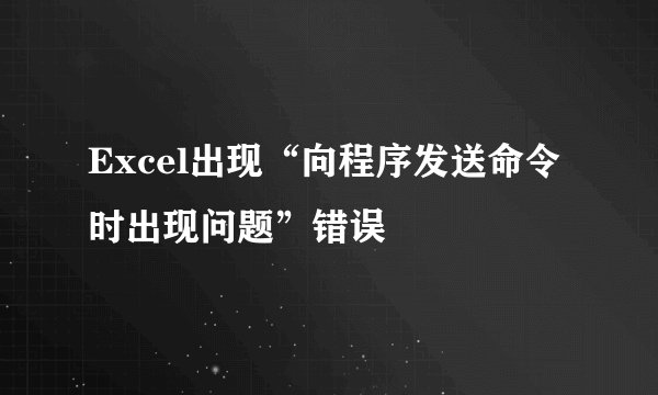 Excel出现“向程序发送命令时出现问题”错误
