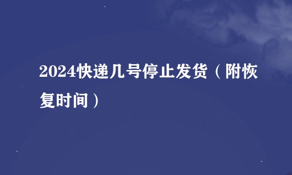 2024快递几号停止发货（附恢复时间）