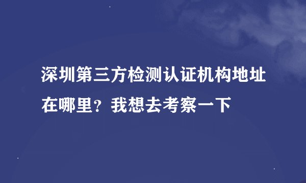 深圳第三方检测认证机构地址在哪里？我想去考察一下