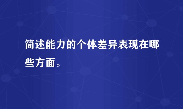 简述能力的个体差异表现在哪些方面。
