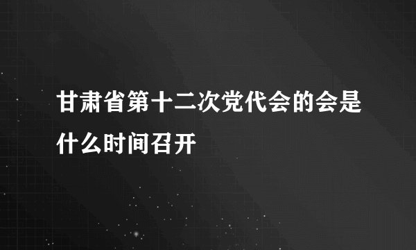 甘肃省第十二次党代会的会是什么时间召开