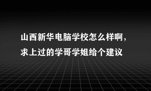 山西新华电脑学校怎么样啊，求上过的学哥学姐给个建议