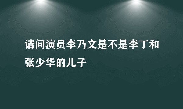 请问演员李乃文是不是李丁和张少华的儿子