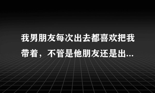我男朋友每次出去都喜欢把我带着，不管是他朋友还是出去应酬，总喜欢带着我好还是不好，我应不应该每次都