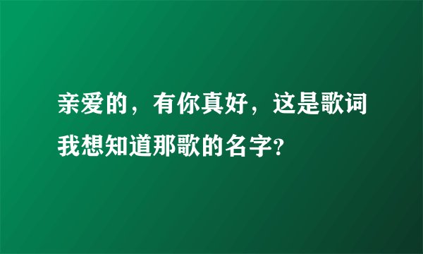 亲爱的，有你真好，这是歌词我想知道那歌的名字？