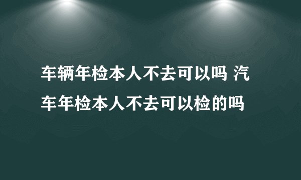 车辆年检本人不去可以吗 汽车年检本人不去可以检的吗