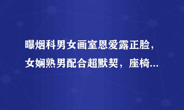 曝烟科男女画室恩爱露正脸，女娴熟男配合超默契，座椅脏乱难清理