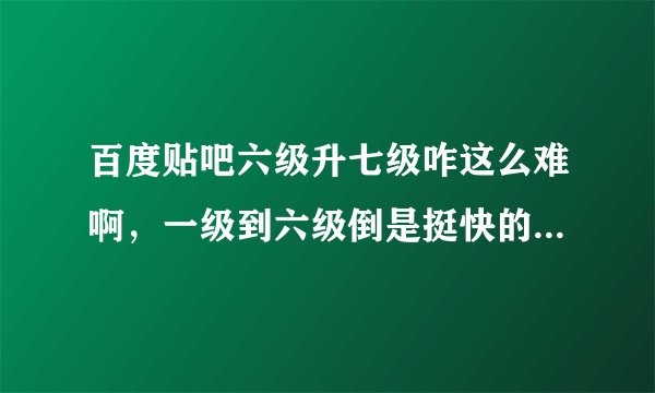 百度贴吧六级升七级咋这么难啊，一级到六级倒是挺快的，怎么回事啊