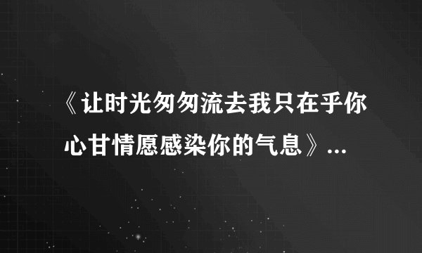 《让时光匆匆流去我只在乎你 心甘情愿感染你的气息》 这首歌叫什么名字?