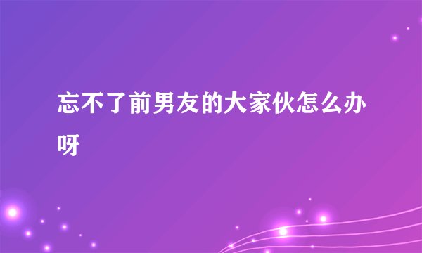 忘不了前男友的大家伙怎么办呀