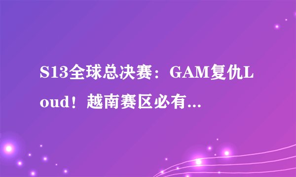 S13全球总决赛：GAM复仇Loud！越南赛区必有一支队伍进入瑞士轮