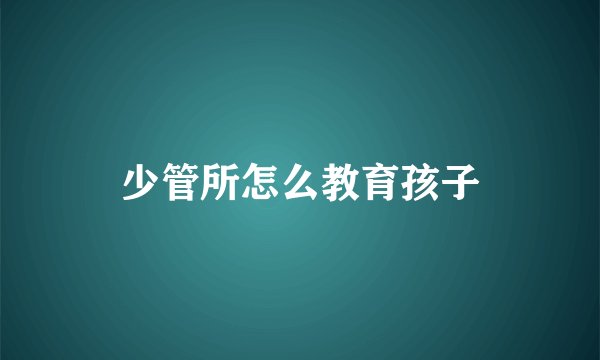 少管所怎么教育孩子