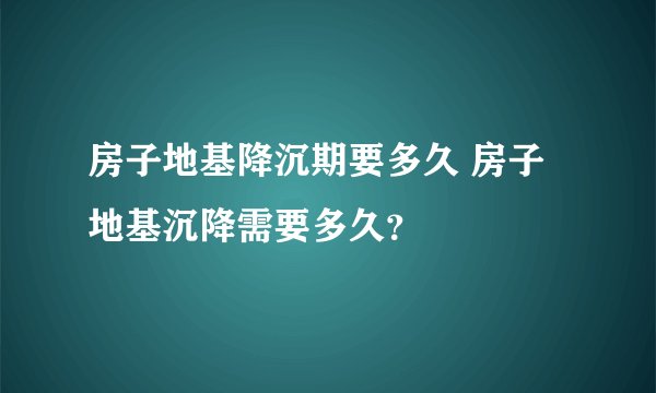 房子地基降沉期要多久 房子地基沉降需要多久？