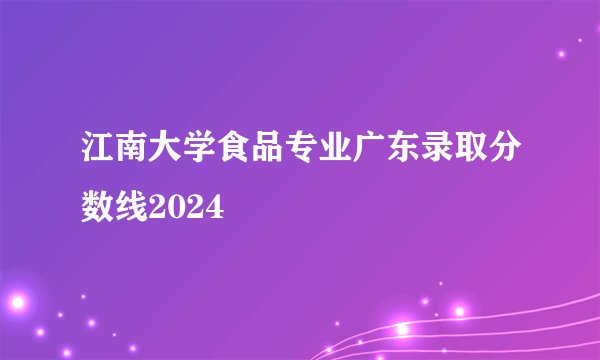 江南大学食品专业广东录取分数线2024