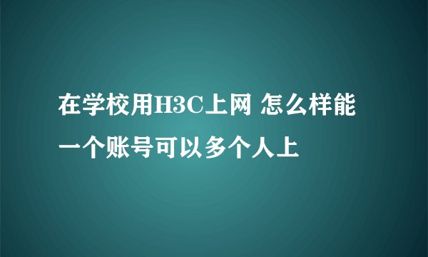 在学校用H3C上网 怎么样能一个账号可以多个人上