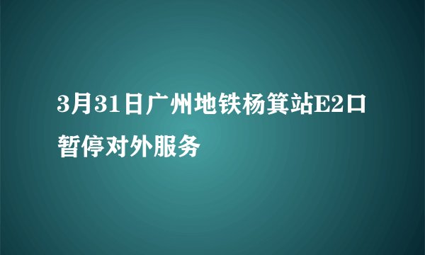 3月31日广州地铁杨箕站E2口暂停对外服务
