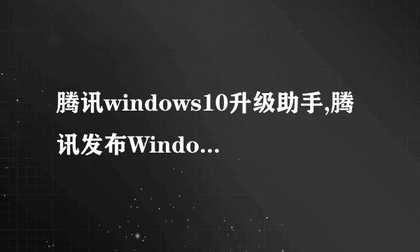 腾讯windows10升级助手,腾讯发布Windows 10升级工具
