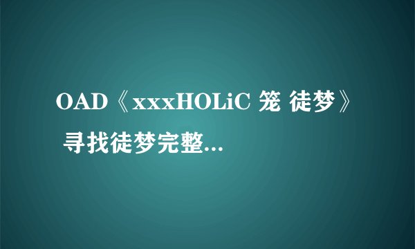 OAD《xxxHOLiC 笼 徒梦》 寻找徒梦完整的下载地址，时长28左右，不要电驴和迅雷的。。希望知道的人能帮帮