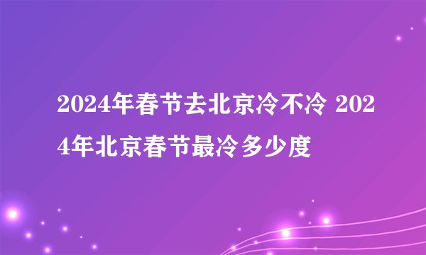 2024年春节去北京冷不冷 2024年北京春节最冷多少度