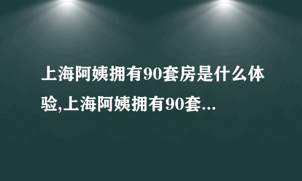 上海阿姨拥有90套房是什么体验,上海阿姨拥有90套房屋的生活经历