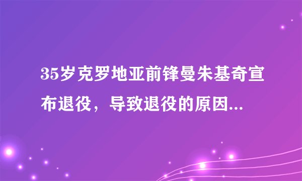 35岁克罗地亚前锋曼朱基奇宣布退役,导致退役的原因是什么?