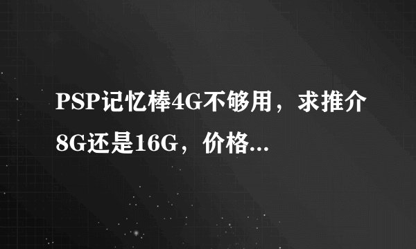 PSP记忆棒4G不够用，求推介8G还是16G，价格怎样，实不实用