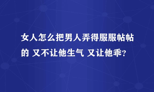 女人怎么把男人弄得服服帖帖的 又不让他生气 又让他乖？