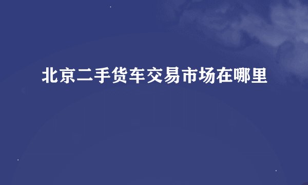 北京二手货车交易市场在哪里