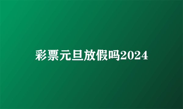 彩票元旦放假吗2024
