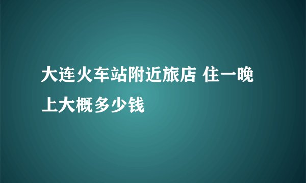大连火车站附近旅店 住一晚上大概多少钱
