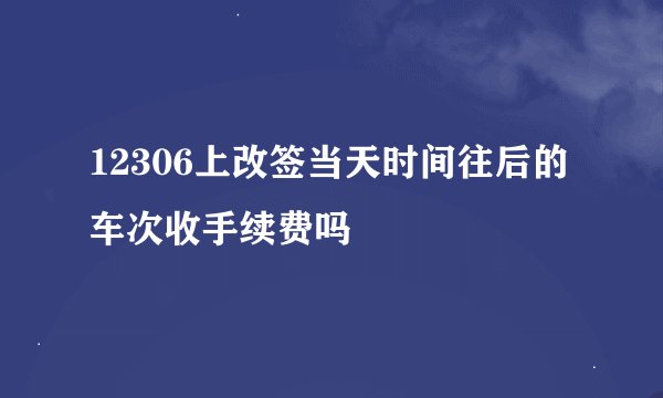 12306上改签当天时间往后的车次收手续费吗