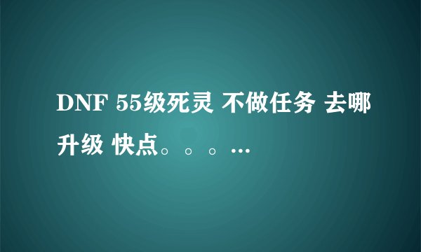 DNF 55级死灵 不做任务 去哪升级 快点。。。。 任务决定放弃了 每次一个任务 都几十万 都不够