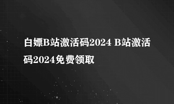 白嫖B站激活码2024 B站激活码2024免费领取