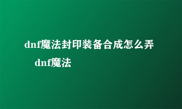 dnf魔法封印装备合成怎么弄 dnf魔法