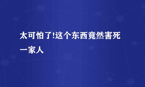 太可怕了!这个东西竟然害死一家人
