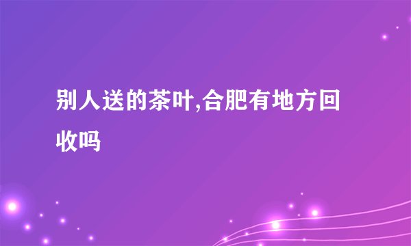 别人送的茶叶,合肥有地方回收吗