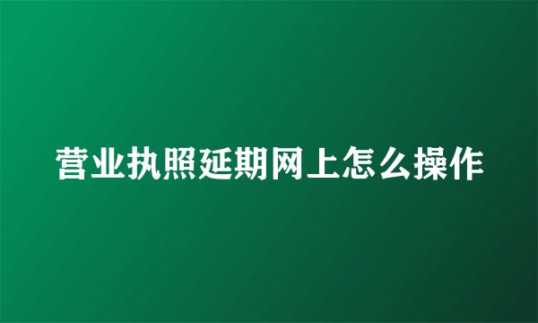 营业执照延期网上怎么操作