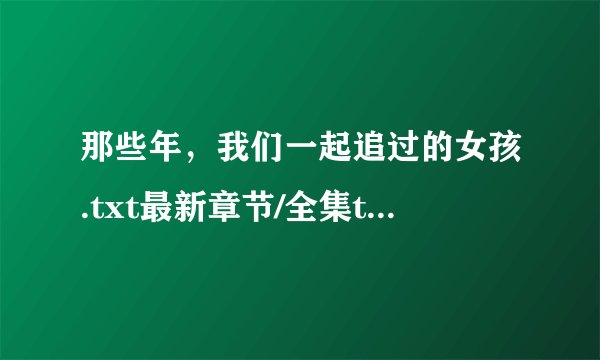 那些年，我们一起追过的女孩.txt最新章节/全集txt免费下载