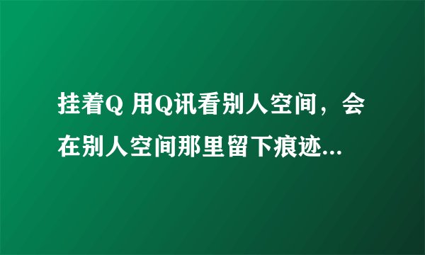 挂着Q 用Q讯看别人空间，会在别人空间那里留下痕迹吗。。。