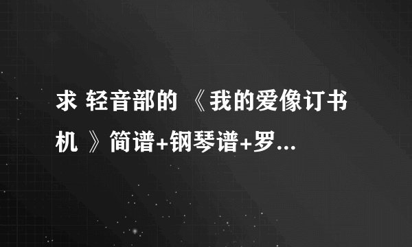 求 轻音部的 《我的爱像订书机 》简谱+钢琴谱+罗马音和中文谐音歌词 有的发到 2321748542@qq.com，谢谢忽忽