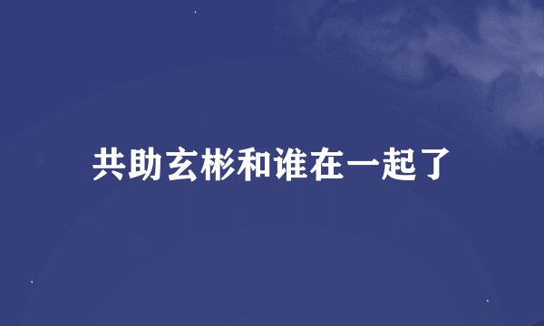 共助玄彬和谁在一起了