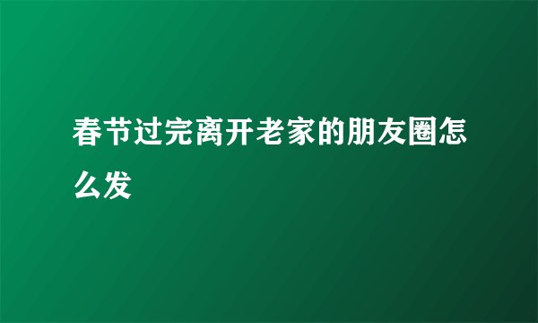 春节过完离开老家的朋友圈怎么发