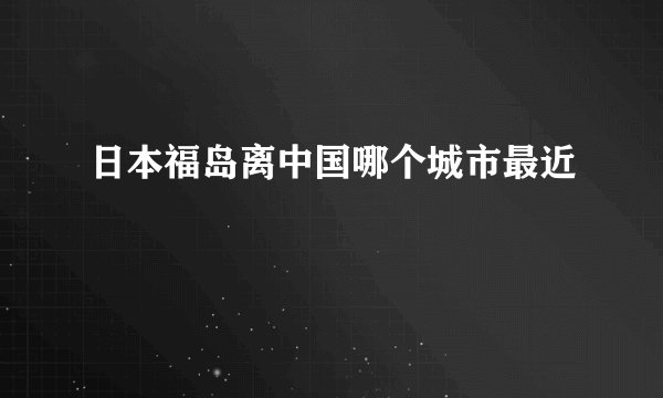 日本福岛离中国哪个城市最近