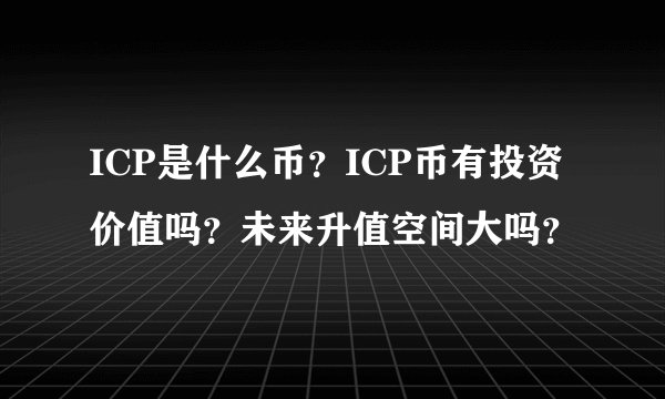 ICP是什么币？ICP币有投资价值吗？未来升值空间大吗？