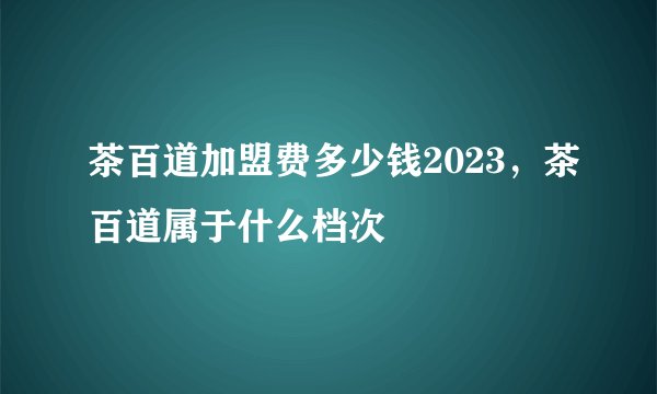 茶百道加盟费多少钱2023,茶百道属于什么档次